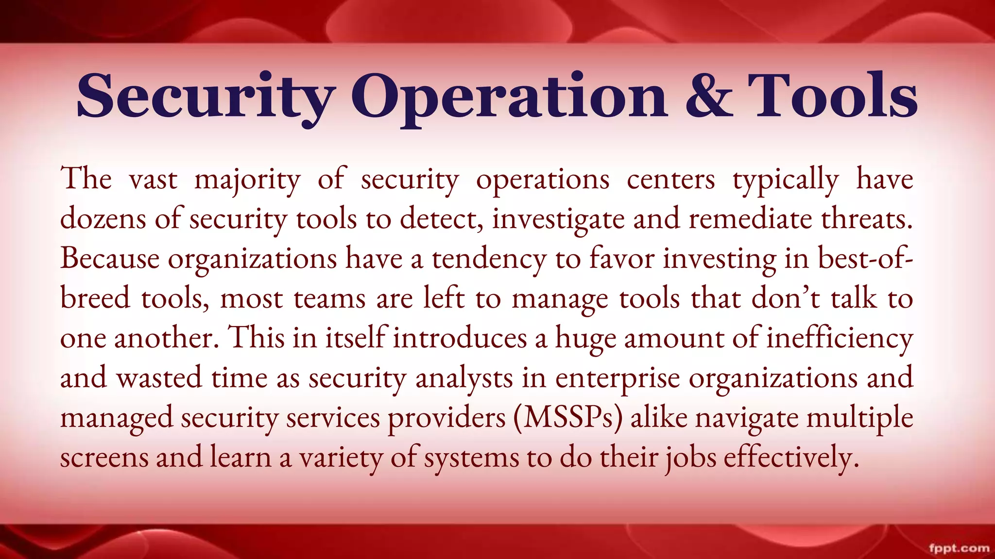 Security Operation & Tools
The vast majority of security operations centers typically have
dozens of security tools to detect, investigate and remediate threats.
Because organizations have a tendency to favor investing in best-of-
breed tools, most teams are left to manage tools that don’t talk to
one another. This in itself introduces a huge amount of inefficiency
and wasted time as security analysts in enterprise organizations and
managed security services providers (MSSPs) alike navigate multiple
screens and learn a variety of systems to do their jobs effectively.
 