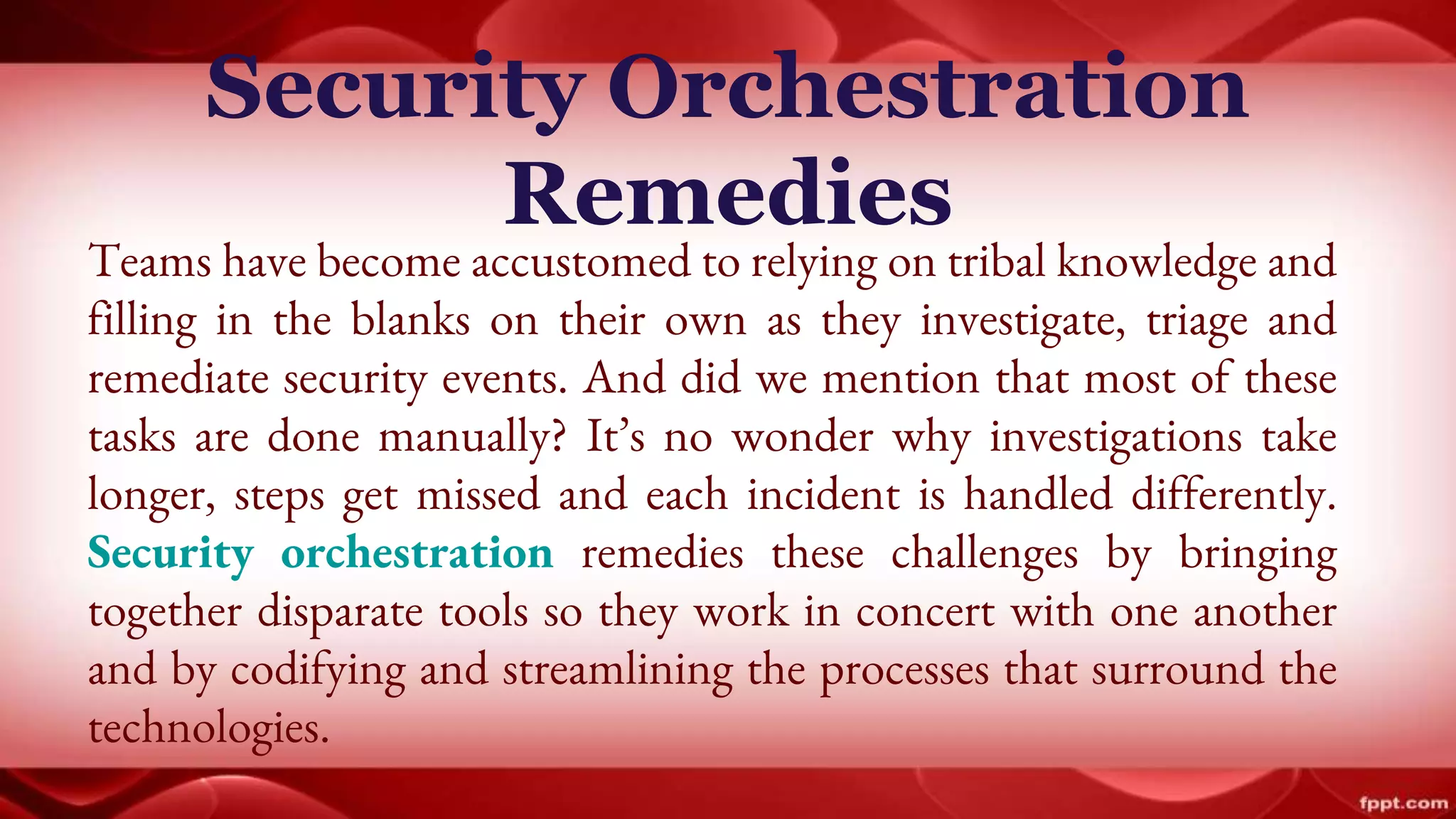 Security Orchestration
Remedies
Teams have become accustomed to relying on tribal knowledge and
filling in the blanks on their own as they investigate, triage and
remediate security events. And did we mention that most of these
tasks are done manually? It’s no wonder why investigations take
longer, steps get missed and each incident is handled differently.
Security orchestration remedies these challenges by bringing
together disparate tools so they work in concert with one another
and by codifying and streamlining the processes that surround the
technologies.
 