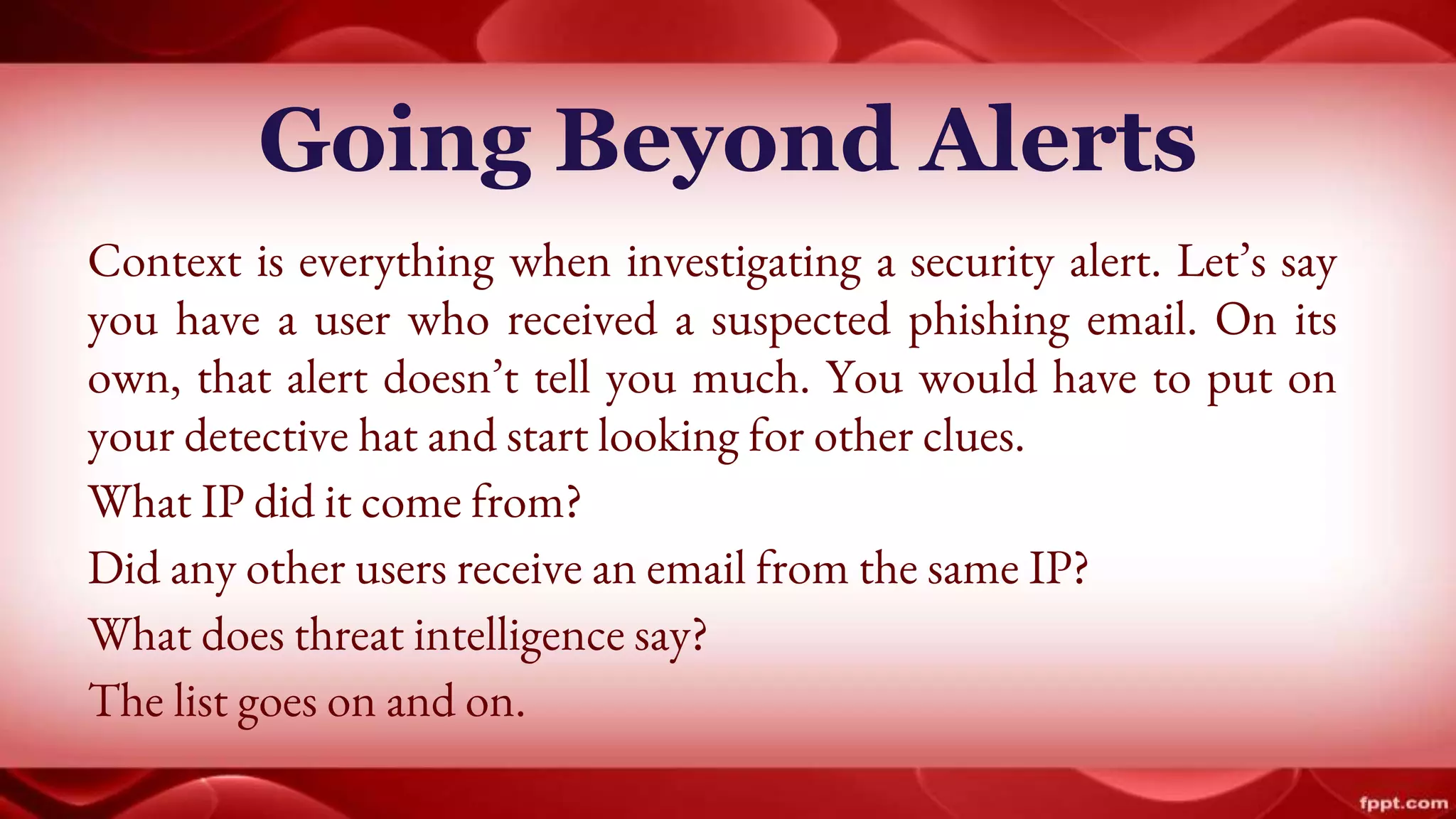 Going Beyond Alerts
Context is everything when investigating a security alert. Let’s say
you have a user who received a suspected phishing email. On its
own, that alert doesn’t tell you much. You would have to put on
your detective hat and start looking for other clues.
What IP did it come from?
Did any other users receive an email from the same IP?
What does threat intelligence say?
The list goes on and on.
 