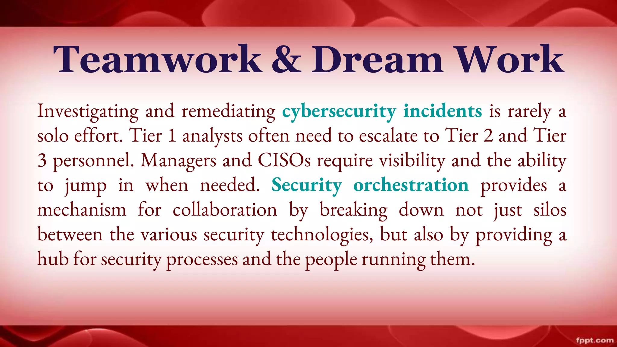 Teamwork & Dream Work
Investigating and remediating cybersecurity incidents is rarely a
solo effort. Tier 1 analysts often need to escalate to Tier 2 and Tier
3 personnel. Managers and CISOs require visibility and the ability
to jump in when needed. Security orchestration provides a
mechanism for collaboration by breaking down not just silos
between the various security technologies, but also by providing a
hub for security processes and the people running them.
 