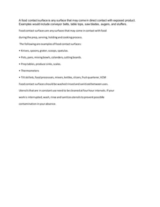 A food contact surface is any surface that may come in direct contact with exposed product.
Examples would include conveyor belts, table tops, saw blades, augers, and stuffers.
Foodcontact surfacesare anysurfacesthat may come incontact withfood
duringthe prep,serving,holdingandcookingprocess.
The followingare examplesof foodcontactsurfaces:
• Knives,spoons,grater,scoops,spatulas.
• Pots,pans,mixingbowls,colanders,cuttingboards.
• Preptables,produce sinks,scales.
• Thermometers
• Tiltskillets,foodprocessors,mixers,kettles,slicers,fruitquarterer,VCM
Foodcontact surfacesshouldbe washedrinsedandsanitizedbetweenuses.
Utensilsthatare inconstantuse needto be cleanedatfourhour intervals.If your
workis interrupted,wash,rinse andsanitizeutensilstopreventpossiblle
contaminationinyourabsence.
 