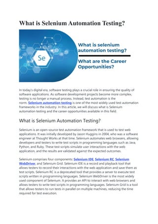 What is Selenium Automation Testing?
In today’s digital era, software testing plays a crucial role in ensuring the quality of
software applications. As software development projects become more complex,
testing is no longer a manual process. Instead, test automation is the
norm. Selenium automation testing is one of the most widely used test automation
frameworks in the industry. In this article, we will discuss what is Selenium
automation testing and the career opportunities available in this field.
What is Selenium Automation Testing?
Selenium is an open-source test automation framework that is used to test web
applications. It was initially developed by Jason Huggins in 2004, who was a software
engineer at Thought Works at that time. Selenium automates web browsers, allowing
developers and testers to write test scripts in programming languages such as Java,
Python, and Ruby. These test scripts simulate user interactions with the web
application, and the results are validated against the expected outcomes.
Selenium comprises four components: Selenium IDE, Selenium RC, Selenium
WebDriver, and Selenium Grid. Selenium IDE is a record and playback tool that
allows testers to record their interactions with the web application and save them as
test scripts. Selenium RC is a deprecated tool that provides a server to execute test
scripts written in programming languages. Selenium WebDriver is the most widely
used component of Selenium. It provides an API to interact with web browsers and
allows testers to write test scripts in programming languages. Selenium Grid is a tool
that allows testers to run tests in parallel on multiple machines, reducing the time
required for test execution.
 