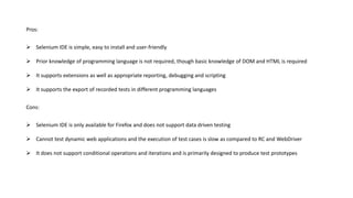 Pros:
 Selenium IDE is simple, easy to install and user-friendly
 Prior knowledge of programming language is not required, though basic knowledge of DOM and HTML is required
 It supports extensions as well as appropriate reporting, debugging and scripting
 It supports the export of recorded tests in different programming languages
Cons:
 Selenium IDE is only available for Firefox and does not support data driven testing
 Cannot test dynamic web applications and the execution of test cases is slow as compared to RC and WebDriver
 It does not support conditional operations and iterations and is primarily designed to produce test prototypes
 