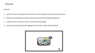 Selenium RC
Features:
 Selenium RC was created by Paul Hammant in order to address the Same Origin Policy issue
 Within the overall Selenium Project, Selenium RC was the first flagship testing tool
 It allowed users to write test cases in their preferred language
 Selenium RC 2.25.0 supported languages like Java, PHP, C, Ruby, Perl and Python
 