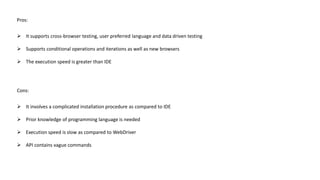 Pros:
 It supports cross-browser testing, user preferred language and data driven testing
 Supports conditional operations and iterations as well as new browsers
 The execution speed is greater than IDE
Cons:
 It involves a complicated installation procedure as compared to IDE
 Prior knowledge of programming language is needed
 Execution speed is slow as compared to WebDriver
 API contains vague commands
 