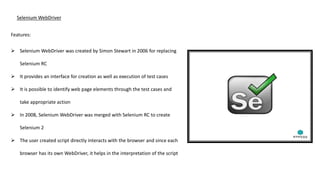 Selenium WebDriver
Features:
 Selenium WebDriver was created by Simon Stewart in 2006 for replacing
Selenium RC
 It provides an interface for creation as well as execution of test cases
 It is possible to identify web page elements through the test cases and
take appropriate action
 In 2008, Selenium WebDriver was merged with Selenium RC to create
Selenium 2
 The user created script directly interacts with the browser and since each
browser has its own WebDriver, it helps in the interpretation of the script
 