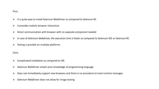 Pros:
 It is quite easy to install Selenium WebDriver as compared to Selenium RC
 It provides realistic browser interaction
 Direct communication with browser with no separate component needed
 In case of Selenium Webdriver, the execution time is faster as compared to Selenium IDE or Selenium RC
 Testing is possible on multiple platforms
Cons:
 Complicated installation as compared to IDE
 Selenium WebDriver entails prior knowledge of programming language
 Does not immediately support new browsers and there is no procedure to track runtime messages
 Selenium WebDriver does not allow for image testing
 