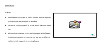 Selenium Grid
Features:
 Selenium Grid was created by Patrick Lightboy with the objective
of lessening the execution time of test cases
 It is used in combination with RC for the remote execution of test
cases
 Selenium Grid makes use of the Hub-Node design which helps in
simultaneous execution of more than one test case on different
machines which happen to be remotely located
 