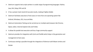  Selenium supports text scripts written in a wide range of programming languages: Python,
Java, Perl, Ruby, PHP and C#
 It has a proven track record of accurate results, making it highly reliable
 Selenium facilitates execution of test cases on more than one operating system like
Android, Windows, iOS, Linux and Mac
 Selenium Automation Testing can be carried out on multiple web browsers like Chrome,
Opera, Safari, Internet Explorer (IE) and Firefox
 It allows for parallel test execution and has a huge community support
 Selenium provides for integration with JUnit and TestNG which helps in the generation and
management of test cases
 Continuous testing is possible through the integration of Selenium with Maven Jenkins and
Docker
 