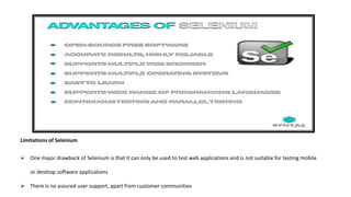 Limitations of Selenium
 One major drawback of Selenium is that it can only be used to test web applications and is not suitable for testing mobile
or desktop software applications
 There is no assured user support, apart from customer communities
 
