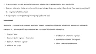  It cannot acquire access to web elements detected to be outside the web application which is under test
 Selenium Automation Testing cannot be used for image testing or data-driven testing independently. These are only possible with
the integration of additional tools
 It requires prior knowledge of programming language to write tests
Selenium Jobs
Selenium as a career can be an extremely wise choice since the future holds considerable prospects for Selenium test automation
engineers. As a Selenium WebDriver professional, you can think of Selenium job roles such as:
 Selenium Tester
 Selenium Quality Engineer – Automation
 Selenium Automation Engineer
 Selenium Test Analyst
 Java Selenium Automation Engineer
 Software Development Test Engineer
 Senior QA Automation Engineer
 