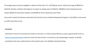 The average salary of a person engaged in a Selenium Tester Job in U.S. is $97,500 per annum. It falls in the range of $80,925 to
$120,510. Similarly, a Software Test Engineer can expect an average salary of $100,971; $98,898 for Senior Quality Assurance
Analyst; $89,657 for Automation Engineer and $93,606 for Senior Quality Assurance Tester.
If you wish to master the Selenium Automation Tool and strive to be a Software Development Engineer in Test (SDET); enrol now for
our SDET Automation course
Conclusion
Automation is bound to rule production activities in the future. It is held to propel efficiency as well as guarantee ROI. Given so,
Selenium Automated Testing is bound to remain the tool of choice. It may have its own disadvantages; however, its benefits
overshadow other tools, predominantly in three specific areas: cost, flexibility and parallel testing.
 