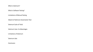 What is Selenium?
What is Software Testing?
Limitations of Manual Testing
Advent of Selenium Automation Tool
Selenium Suite of Tools
Selenium Uses: Its Advantages
Limitations of Selenium
Selenium Jobs
Conclusion
 