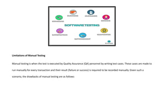 Limitations of Manual Testing
Manual testing is when the test is executed by Quality Assurance (QA) personnel by writing test cases. These cases are made to
run manually for every transaction and their result (failure or success) is required to be recorded manually. Given such a
scenario, the drawbacks of manual testing are as follows:
 