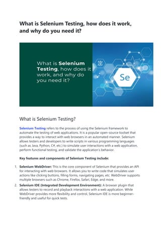 What is Selenium Testing, how does it work,
and why do you need it?
What is Selenium Testing?
Selenium Testing refers to the process of using the Selenium framework to
automate the testing of web applications. It is a popular open-source toolset that
provides a way to interact with web browsers in an automated manner. Selenium
allows testers and developers to write scripts in various programming languages
(such as Java, Python, C#, etc.) to simulate user interactions with a web application,
perform functional testing, and validate the application’s behavior.
Key features and components of Selenium Testing include:
1. Selenium WebDriver: This is the core component of Selenium that provides an API
for interacting with web browsers. It allows you to write code that simulates user
actions like clicking buttons, filling forms, navigating pages, etc. WebDriver supports
multiple browsers such as Chrome, Firefox, Safari, Edge, and more.
2. Selenium IDE (Integrated Development Environment): A browser plugin that
allows testers to record and playback interactions with a web application. While
WebDriver provides more flexibility and control, Selenium IDE is more beginner-
friendly and useful for quick tests.
 