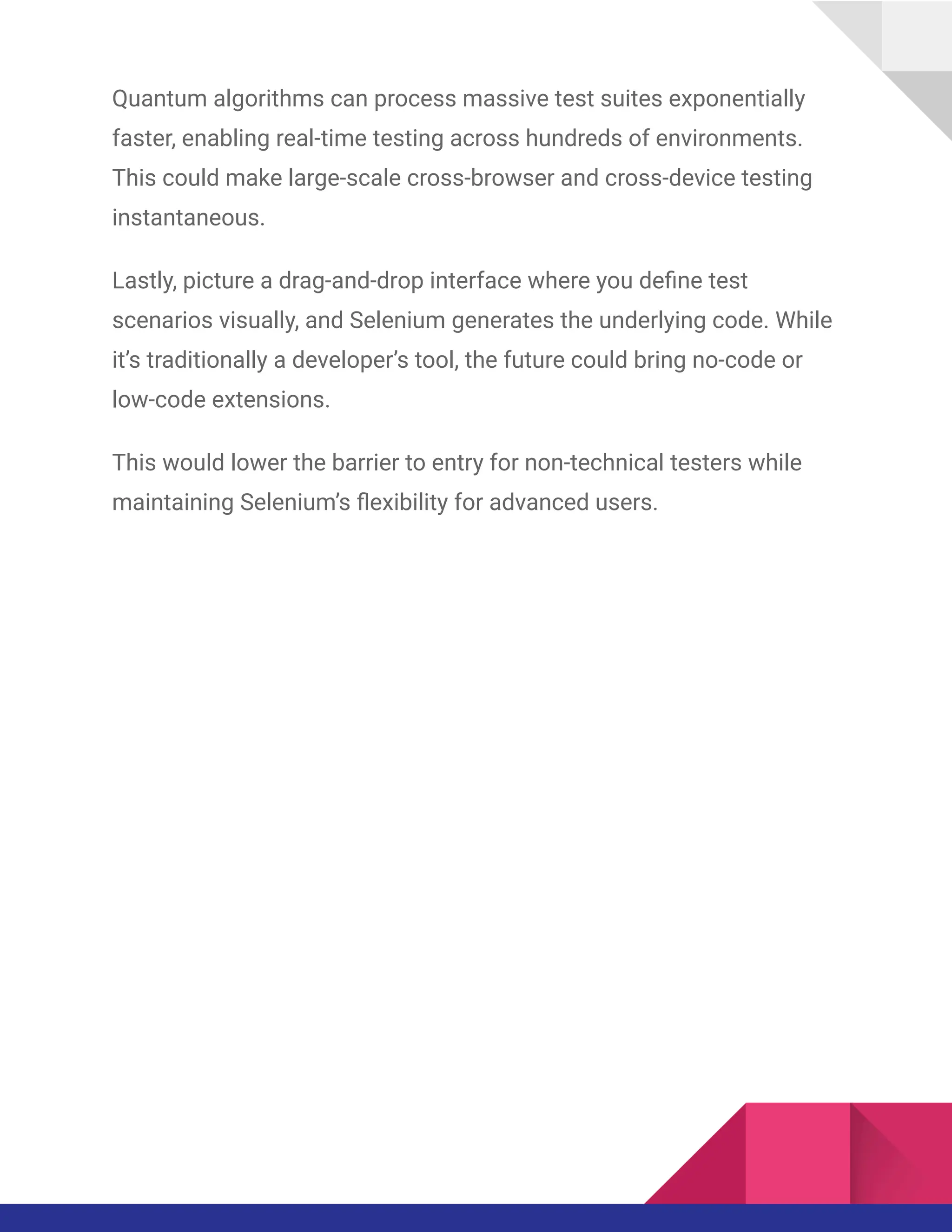 Quantum algorithms can process massive test suites exponentially
faster, enabling real-time testing across hundreds of environments.
This could make large-scale cross-browser and cross-device testing
instantaneous.
Lastly, picture a drag-and-drop interface where you define test
scenarios visually, and Selenium generates the underlying code. While
it’s traditionally a developer’s tool, the future could bring no-code or
low-code extensions.
This would lower the barrier to entry for non-technical testers while
maintaining Selenium’s flexibility for advanced users.
 