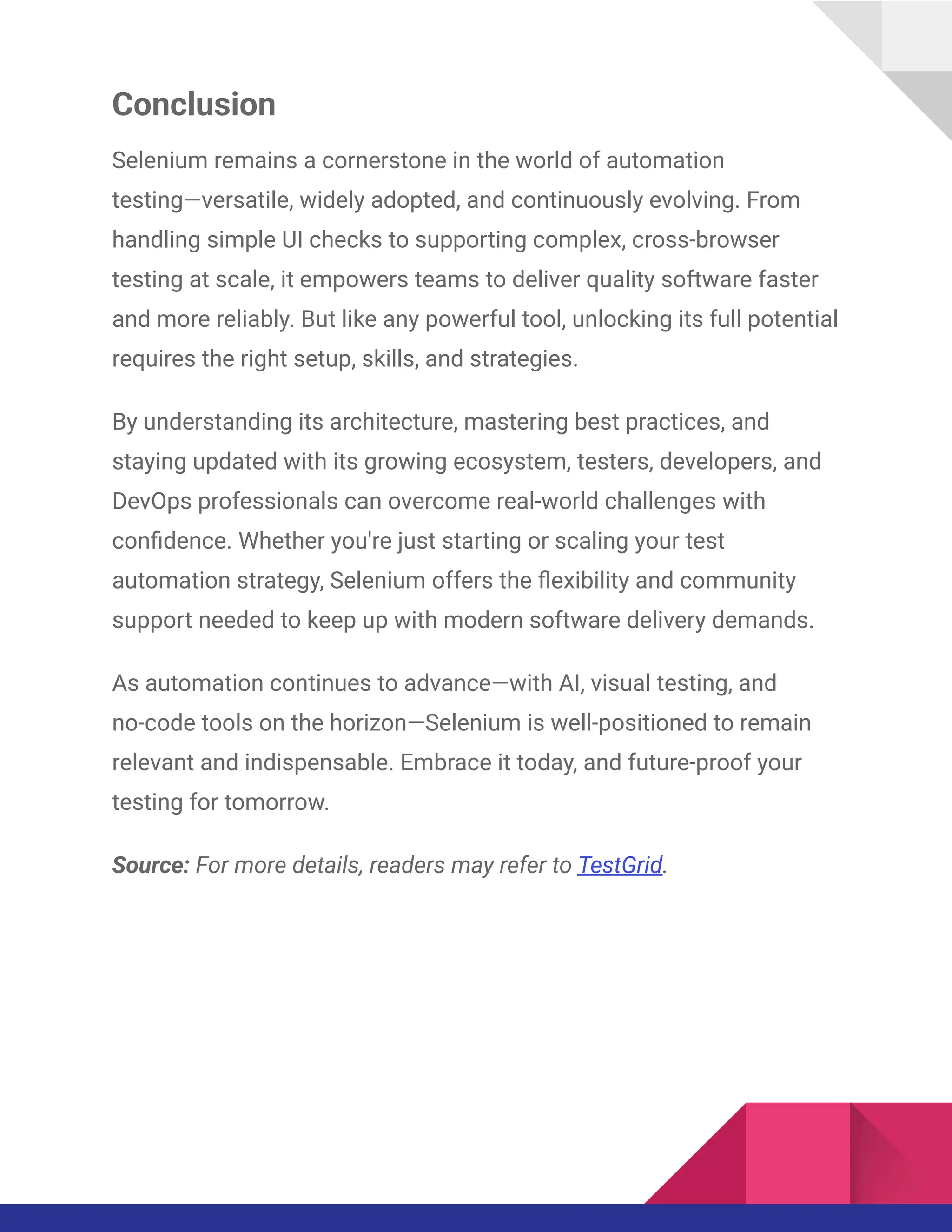 Conclusion
Selenium remains a cornerstone in the world of automation
testing—versatile, widely adopted, and continuously evolving. From
handling simple UI checks to supporting complex, cross-browser
testing at scale, it empowers teams to deliver quality software faster
and more reliably. But like any powerful tool, unlocking its full potential
requires the right setup, skills, and strategies.
By understanding its architecture, mastering best practices, and
staying updated with its growing ecosystem, testers, developers, and
DevOps professionals can overcome real-world challenges with
confidence. Whether you're just starting or scaling your test
automation strategy, Selenium offers the flexibility and community
support needed to keep up with modern software delivery demands.
As automation continues to advance—with AI, visual testing, and
no-code tools on the horizon—Selenium is well-positioned to remain
relevant and indispensable. Embrace it today, and future-proof your
testing for tomorrow.
Source: For more details, readers may refer to TestGrid.
 