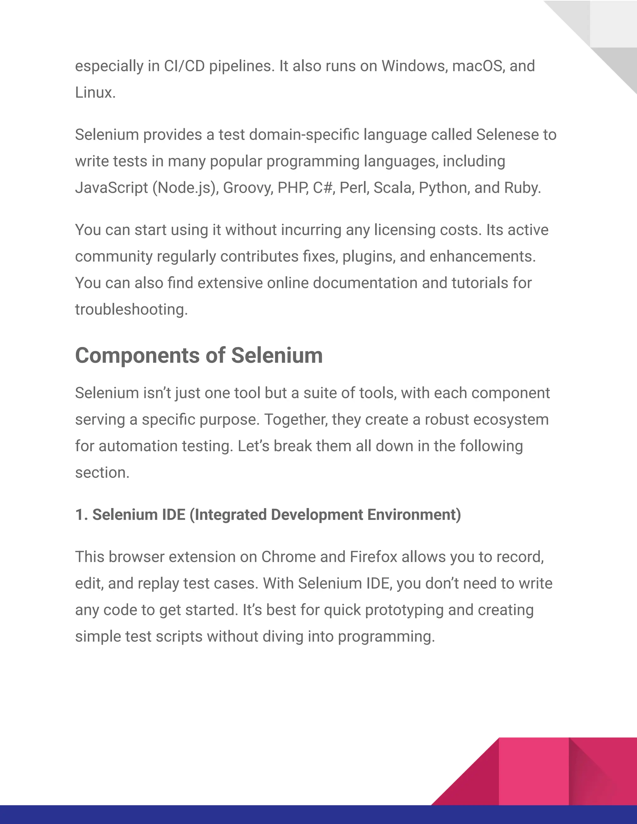 especially in CI/CD pipelines. It also runs on Windows, macOS, and
Linux.
Selenium provides a test domain-specific language called Selenese to
write tests in many popular programming languages, including
JavaScript (Node.js), Groovy, PHP, C#, Perl, Scala, Python, and Ruby.
You can start using it without incurring any licensing costs. Its active
community regularly contributes fixes, plugins, and enhancements.
You can also find extensive online documentation and tutorials for
troubleshooting.
Components of Selenium
Selenium isn’t just one tool but a suite of tools, with each component
serving a specific purpose. Together, they create a robust ecosystem
for automation testing. Let’s break them all down in the following
section.
1. Selenium IDE (Integrated Development Environment)
This browser extension on Chrome and Firefox allows you to record,
edit, and replay test cases. With Selenium IDE, you don’t need to write
any code to get started. It’s best for quick prototyping and creating
simple test scripts without diving into programming.
 