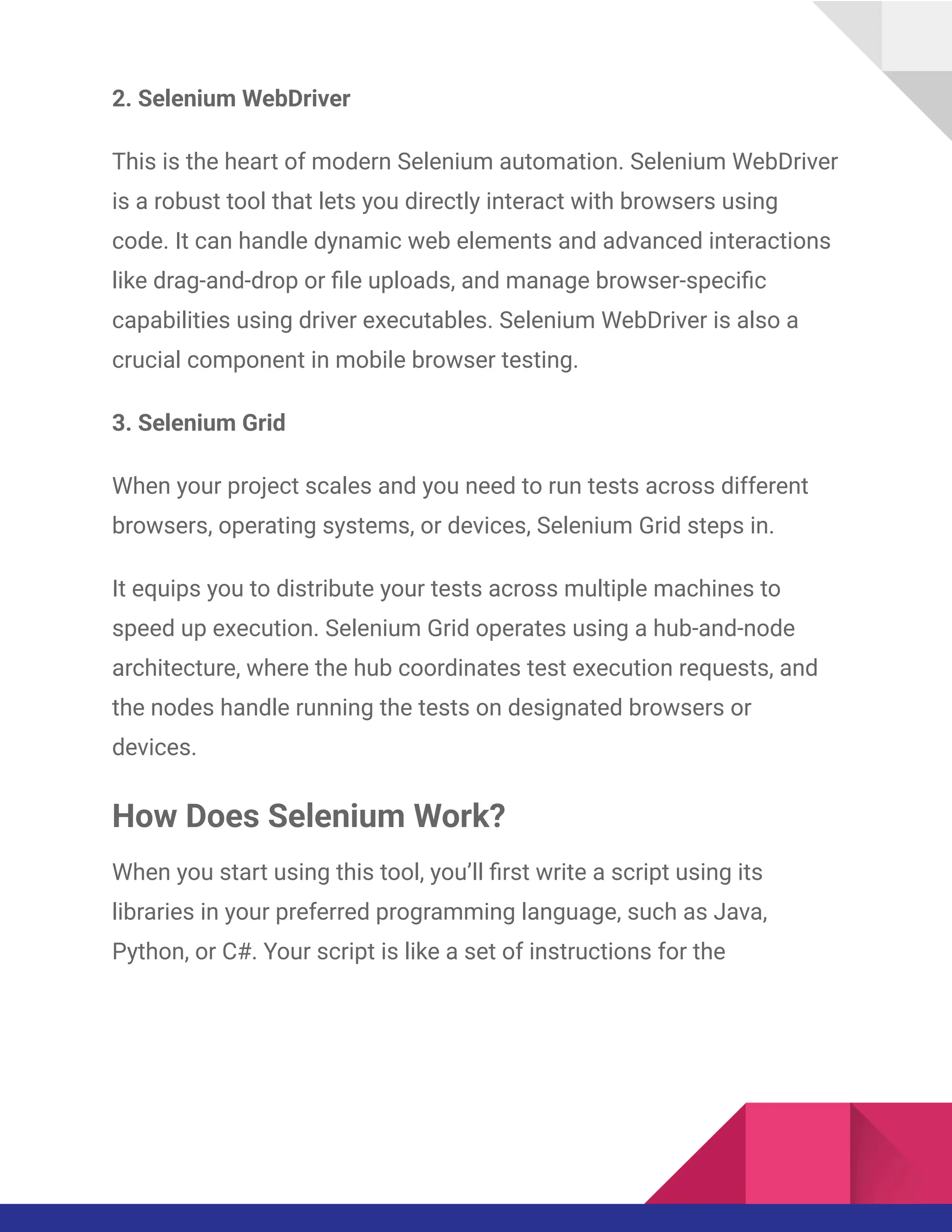 2. Selenium WebDriver
This is the heart of modern Selenium automation. Selenium WebDriver
is a robust tool that lets you directly interact with browsers using
code. It can handle dynamic web elements and advanced interactions
like drag-and-drop or file uploads, and manage browser-specific
capabilities using driver executables. Selenium WebDriver is also a
crucial component in mobile browser testing.
3. Selenium Grid
When your project scales and you need to run tests across different
browsers, operating systems, or devices, Selenium Grid steps in.
It equips you to distribute your tests across multiple machines to
speed up execution. Selenium Grid operates using a hub-and-node
architecture, where the hub coordinates test execution requests, and
the nodes handle running the tests on designated browsers or
devices.
How Does Selenium Work?
When you start using this tool, you’ll first write a script using its
libraries in your preferred programming language, such as Java,
Python, or C#. Your script is like a set of instructions for the
 