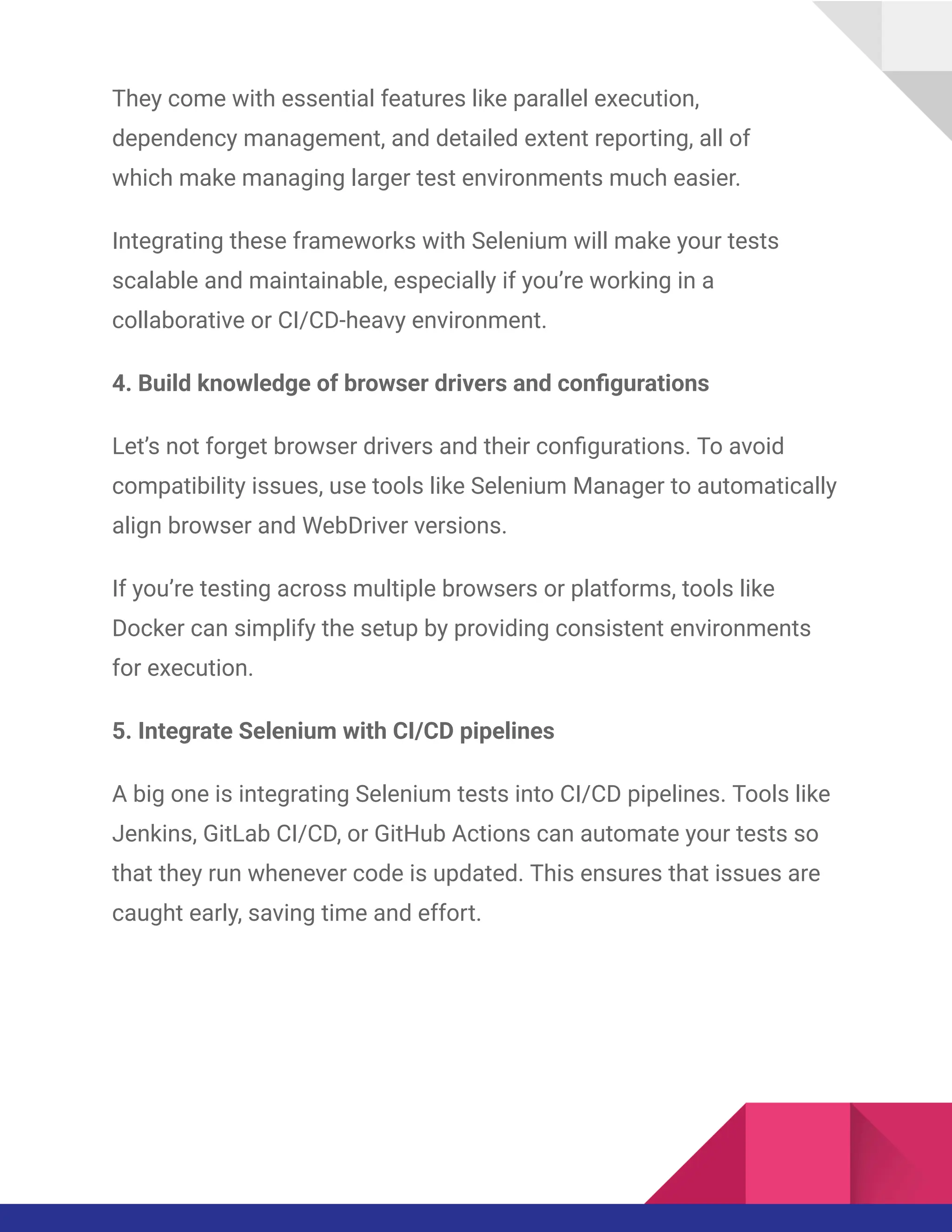 They come with essential features like parallel execution,
dependency management, and detailed extent reporting, all of
which make managing larger test environments much easier.
Integrating these frameworks with Selenium will make your tests
scalable and maintainable, especially if you’re working in a
collaborative or CI/CD-heavy environment.
4. Build knowledge of browser drivers and configurations
Let’s not forget browser drivers and their configurations. To avoid
compatibility issues, use tools like Selenium Manager to automatically
align browser and WebDriver versions.
If you’re testing across multiple browsers or platforms, tools like
Docker can simplify the setup by providing consistent environments
for execution.
5. Integrate Selenium with CI/CD pipelines
A big one is integrating Selenium tests into CI/CD pipelines. Tools like
Jenkins, GitLab CI/CD, or GitHub Actions can automate your tests so
that they run whenever code is updated. This ensures that issues are
caught early, saving time and effort.
 