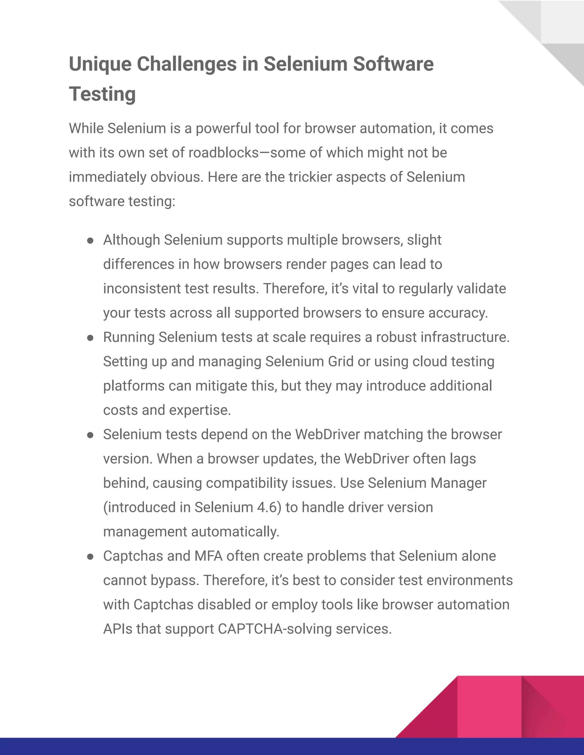 Unique Challenges in Selenium Software
Testing
While Selenium is a powerful tool for browser automation, it comes
with its own set of roadblocks—some of which might not be
immediately obvious. Here are the trickier aspects of Selenium
software testing:
●​ Although Selenium supports multiple browsers, slight
differences in how browsers render pages can lead to
inconsistent test results. Therefore, it’s vital to regularly validate
your tests across all supported browsers to ensure accuracy.
●​ Running Selenium tests at scale requires a robust infrastructure.
Setting up and managing Selenium Grid or using cloud testing
platforms can mitigate this, but they may introduce additional
costs and expertise.
●​ Selenium tests depend on the WebDriver matching the browser
version. When a browser updates, the WebDriver often lags
behind, causing compatibility issues. Use Selenium Manager
(introduced in Selenium 4.6) to handle driver version
management automatically.
●​ Captchas and MFA often create problems that Selenium alone
cannot bypass. Therefore, it’s best to consider test environments
with Captchas disabled or employ tools like browser automation
APIs that support CAPTCHA-solving services.
 