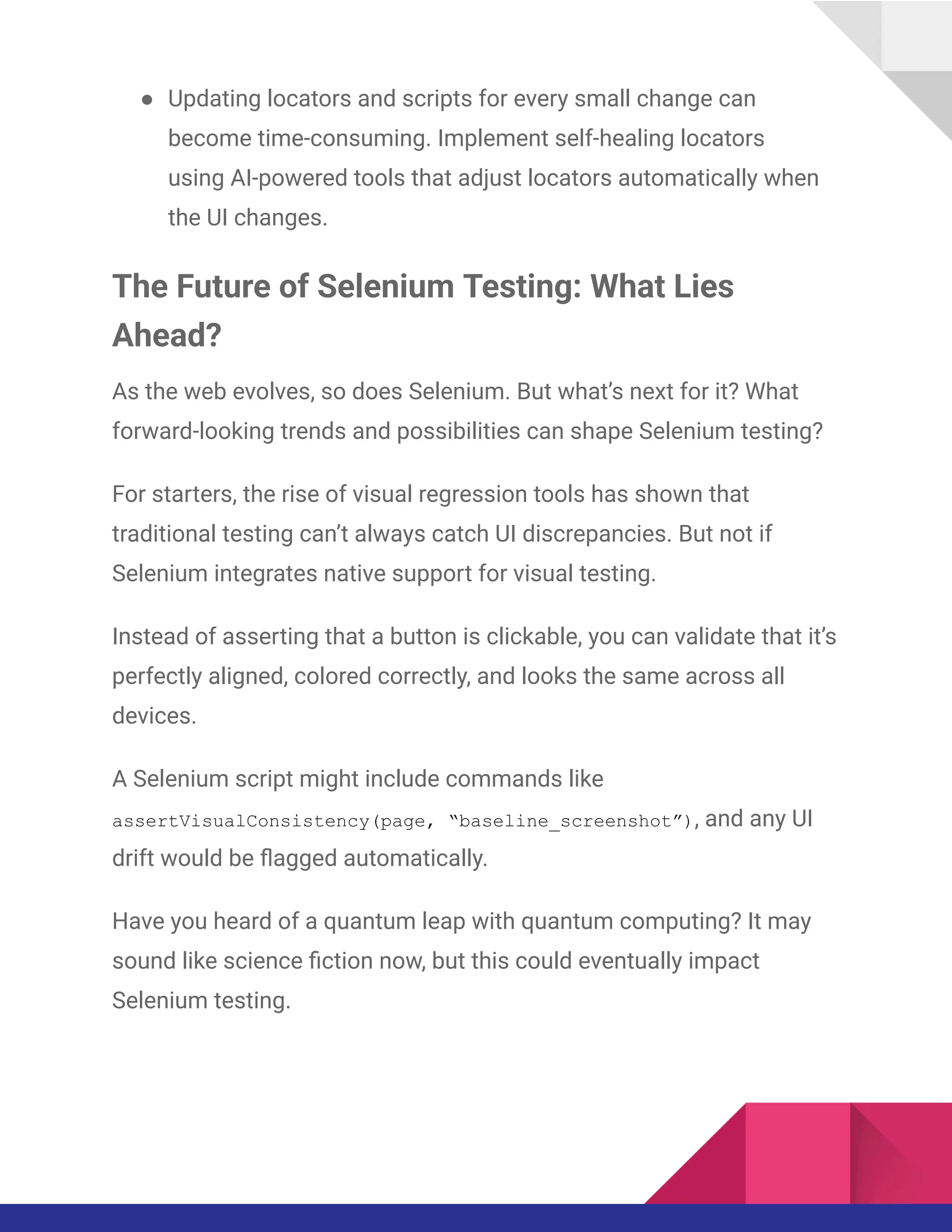 ●​ Updating locators and scripts for every small change can
become time-consuming. Implement self-healing locators
using AI-powered tools that adjust locators automatically when
the UI changes.
The Future of Selenium Testing: What Lies
Ahead?
As the web evolves, so does Selenium. But what’s next for it? What
forward-looking trends and possibilities can shape Selenium testing?
For starters, the rise of visual regression tools has shown that
traditional testing can’t always catch UI discrepancies. But not if
Selenium integrates native support for visual testing.
Instead of asserting that a button is clickable, you can validate that it’s
perfectly aligned, colored correctly, and looks the same across all
devices.
A Selenium script might include commands like
assertVisualConsistency(page, “baseline_screenshot”), and any UI
drift would be flagged automatically.
Have you heard of a quantum leap with quantum computing? It may
sound like science fiction now, but this could eventually impact
Selenium testing.
 