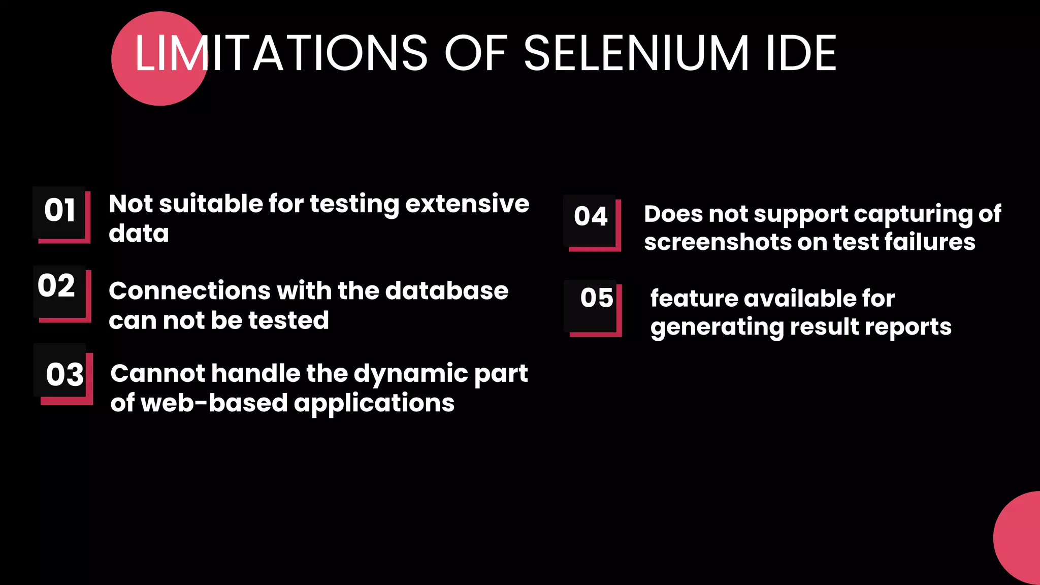 LIMITATIONS OF SELENIUM IDE
Not suitable for testing extensive
data
Connections with the database
can not be tested
01
02 05
04 Does not support capturing of
screenshots on test failures
feature available for
generating result reports
Cannot handle the dynamic part
of web-based applications
03
 