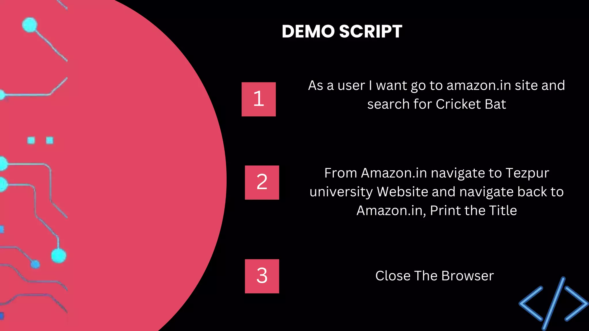 As a user I want go to amazon.in site and
search for Cricket Bat
1
From Amazon.in navigate to Tezpur
university Website and navigate back to
Amazon.in, Print the Title
Close The Browser
2
3
DEMO SCRIPT
 