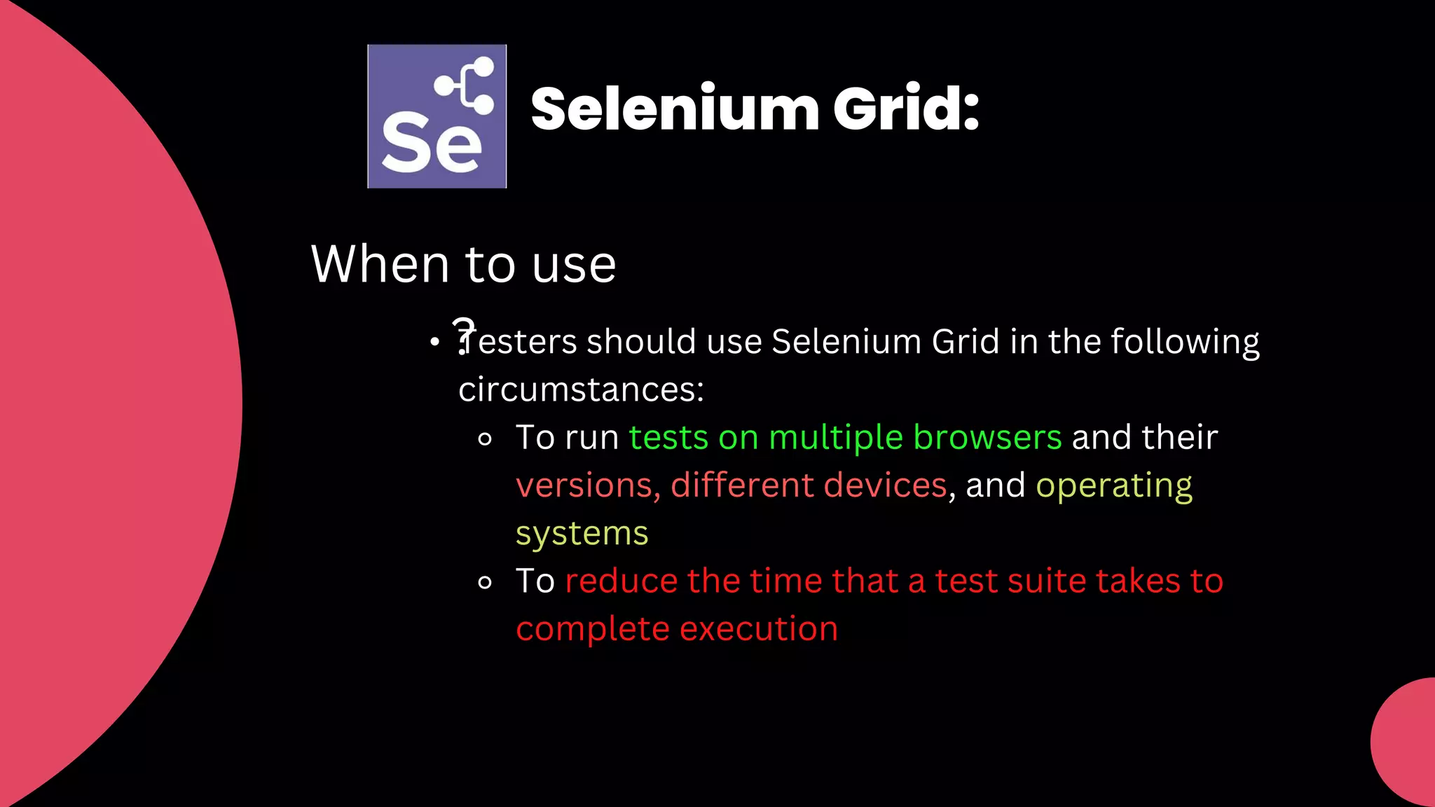 Selenium Grid:
When to use
?
• Testers should use Selenium Grid in the following
circumstances:
⚬ To run tests on multiple browsers and their
versions, different devices, and operating
systems
⚬ To reduce the time that a test suite takes to
complete execution
 