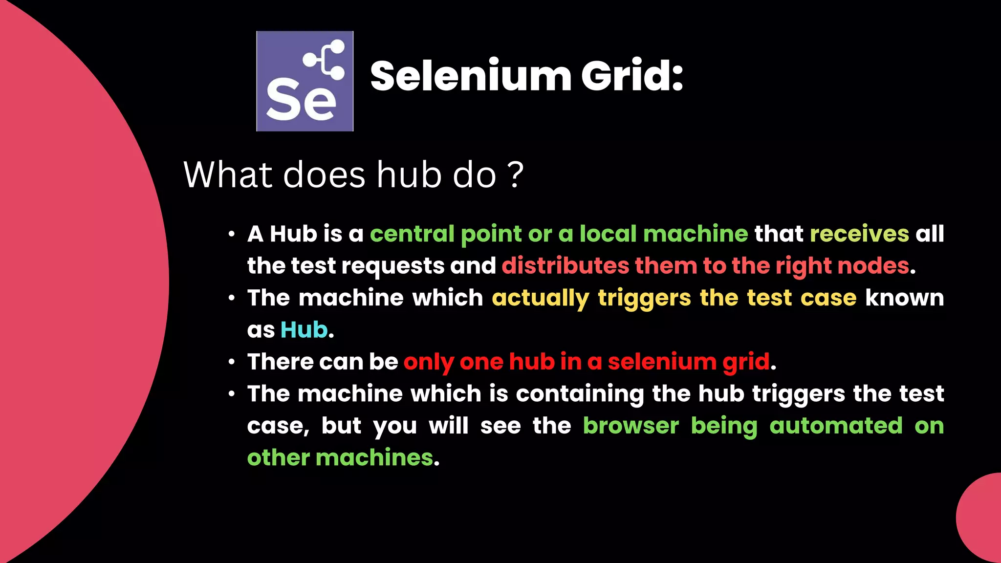 Selenium Grid:
What does hub do ?
• A Hub is a central point or a local machine that receives all
the test requests and distributes them to the right nodes.
• The machine which actually triggers the test case known
as Hub.
• There can be only one hub in a selenium grid.
• The machine which is containing the hub triggers the test
case, but you will see the browser being automated on
other machines.
 