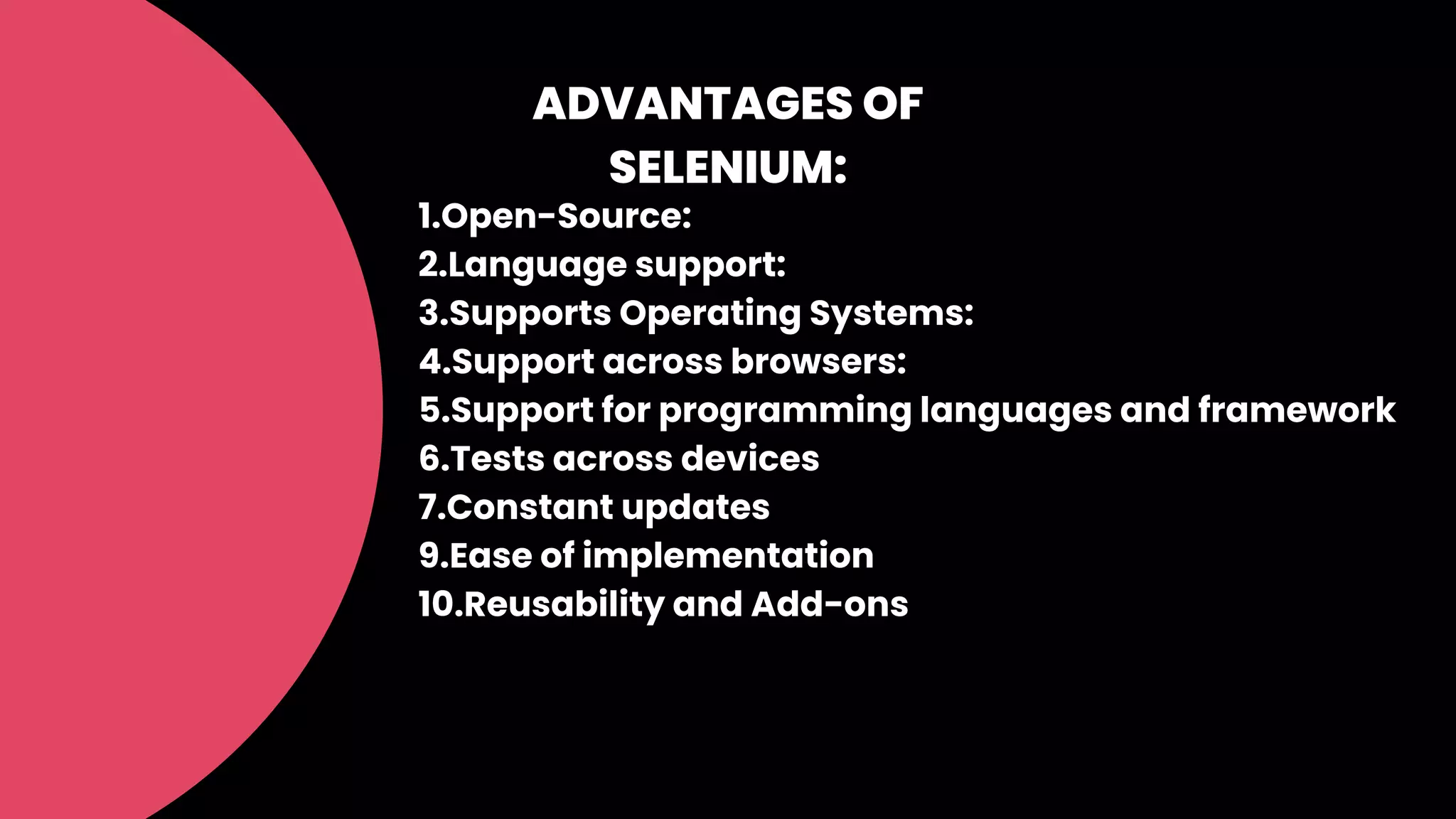 ADVANTAGES OF
SELENIUM:
1.Open-Source:
2.Language support:
3.Supports Operating Systems:
4.Support across browsers:
5.Support for programming languages and framework
6.Tests across devices
7.Constant updates
9.Ease of implementation
10.Reusability and Add-ons
 