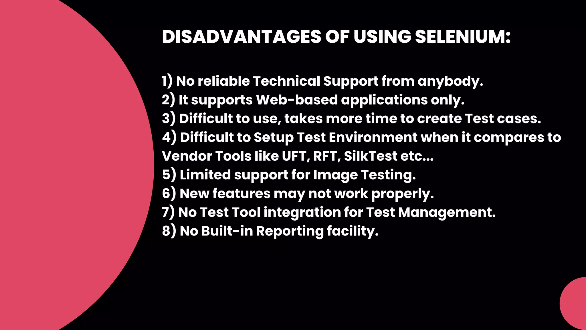 DISADVANTAGES OF USING SELENIUM:
1) No reliable Technical Support from anybody.
2) It supports Web-based applications only.
3) Difficult to use, takes more time to create Test cases.
4) Difficult to Setup Test Environment when it compares to
Vendor Tools like UFT, RFT, SilkTest etc...
5) Limited support for Image Testing.
6) New features may not work properly.
7) No Test Tool integration for Test Management.
8) No Built-in Reporting facility.
 