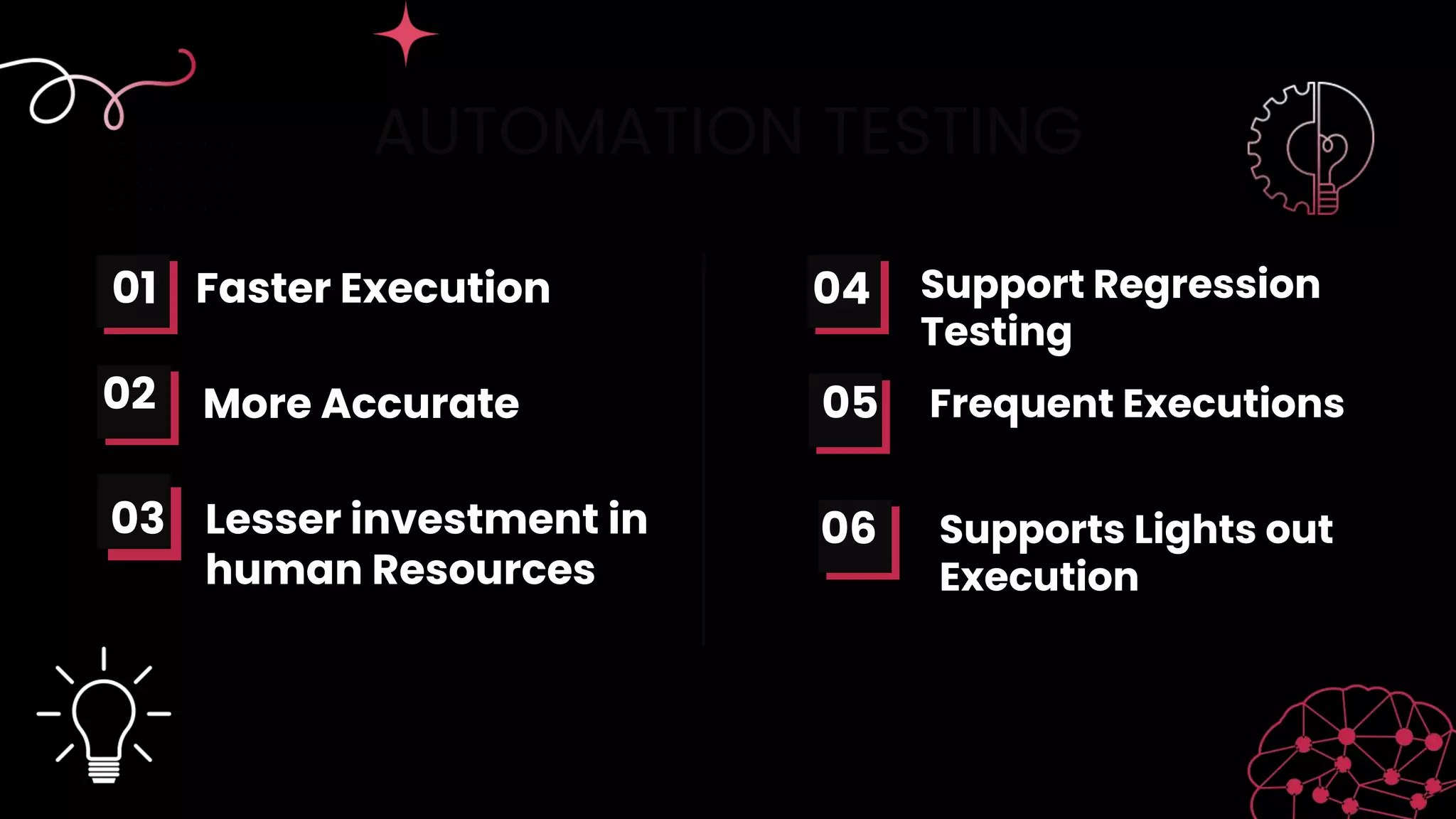 AUTOMATION TESTING
Faster Execution
More Accurate
01
02 05
04 Support Regression
Testing
Frequent Executions
Lesser investment in
human Resources
06 Supports Lights out
Execution
03
 
