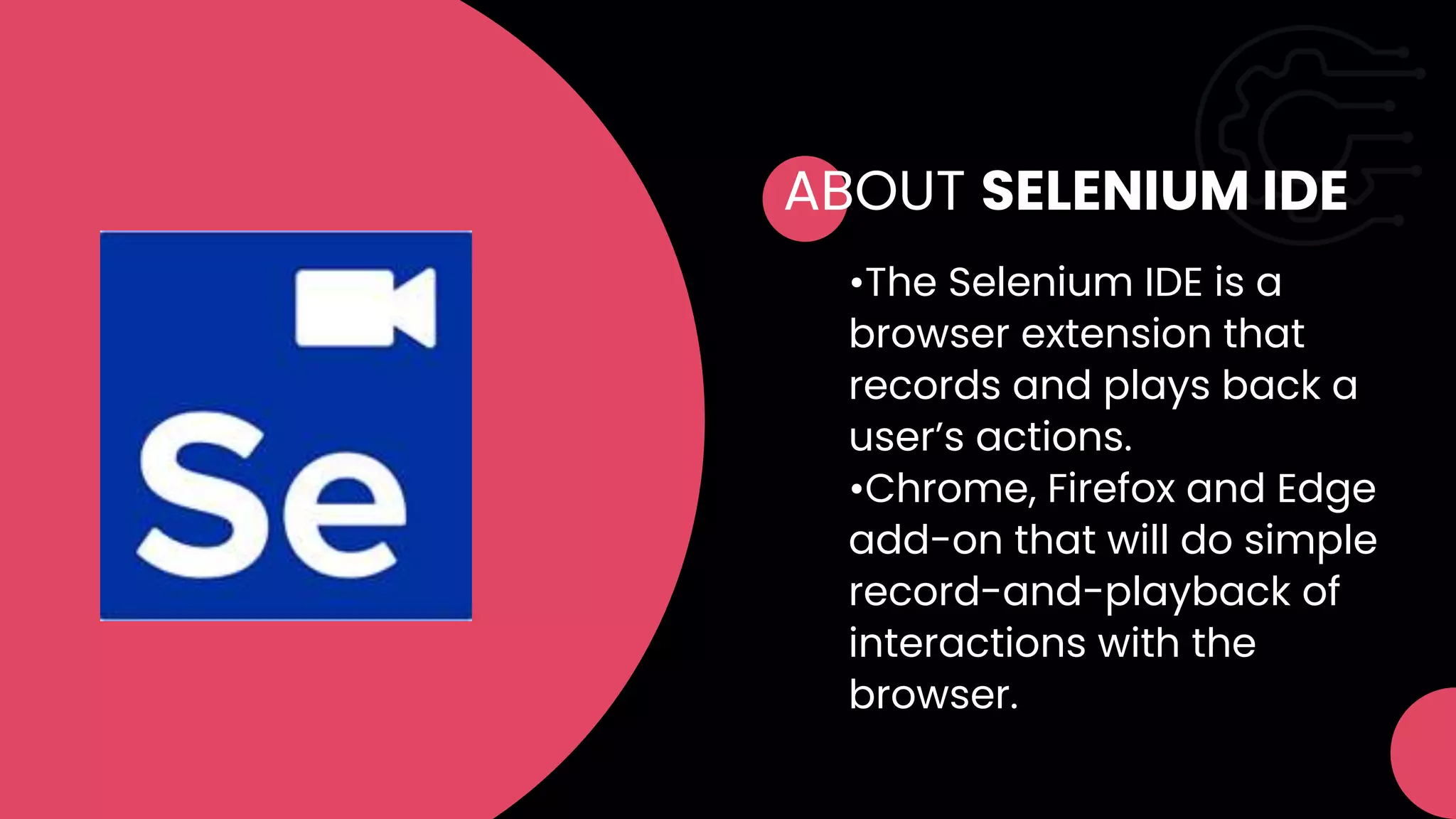 ABOUT SELENIUM IDE
•The Selenium IDE is a
browser extension that
records and plays back a
user’s actions.
•Chrome, Firefox and Edge
add-on that will do simple
record-and-playback of
interactions with the
browser.
 