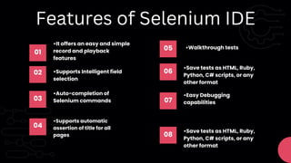 01
•It offers an easy and simple
record and playback
features
05 •Walkthrough tests
02 •Supports Intelligent field
selection
06
•Save tests as HTML, Ruby,
Python, C# scripts, or any
other format
03
•Auto-completion of
Selenium commands 07
•Easy Debugging
capabilities
Features of Selenium IDE
04
•Supports automatic
assertion of title for all
pages 08
•Save tests as HTML, Ruby,
Python, C# scripts, or any
other format
 
