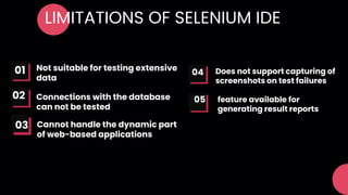 LIMITATIONS OF SELENIUM IDE
Not suitable for testing extensive
data
Connections with the database
can not be tested
01
02 05
04 Does not support capturing of
screenshots on test failures
feature available for
generating result reports
Cannot handle the dynamic part
of web-based applications
03
 