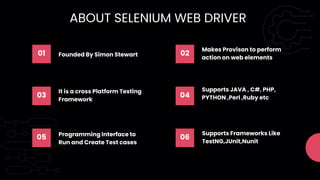 01 Founded By Simon Stewart 02
Makes Provison to perform
action on web elements
03
It is a cross Platform Testing
Framework
04
Supports JAVA , C#, PHP,
PYTHON ,Perl ,Ruby etc
05 Programming Interface to
Run and Create Test cases
06
Supports Frameworks Like
TestNG,JUnit,Nunit
ABOUT SELENIUM WEB DRIVER
 