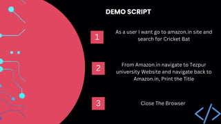 As a user I want go to amazon.in site and
search for Cricket Bat
1
From Amazon.in navigate to Tezpur
university Website and navigate back to
Amazon.in, Print the Title
Close The Browser
2
3
DEMO SCRIPT
 