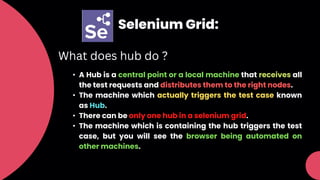 Selenium Grid:
What does hub do ?
• A Hub is a central point or a local machine that receives all
the test requests and distributes them to the right nodes.
• The machine which actually triggers the test case known
as Hub.
• There can be only one hub in a selenium grid.
• The machine which is containing the hub triggers the test
case, but you will see the browser being automated on
other machines.
 