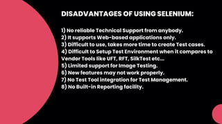 DISADVANTAGES OF USING SELENIUM:
1) No reliable Technical Support from anybody.
2) It supports Web-based applications only.
3) Difficult to use, takes more time to create Test cases.
4) Difficult to Setup Test Environment when it compares to
Vendor Tools like UFT, RFT, SilkTest etc...
5) Limited support for Image Testing.
6) New features may not work properly.
7) No Test Tool integration for Test Management.
8) No Built-in Reporting facility.
 