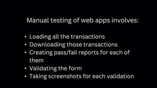 Manual testing of web apps involves:
• Loading all the transactions
• Downloading those transactions
• Creating pass/fail reports for each of
them
• Validating the form
• Taking screenshots for each validation
 