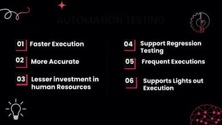 AUTOMATION TESTING
Faster Execution
More Accurate
01
02 05
04 Support Regression
Testing
Frequent Executions
Lesser investment in
human Resources
06 Supports Lights out
Execution
03
 