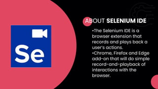 ABOUT SELENIUM IDE
•The Selenium IDE is a
browser extension that
records and plays back a
user’s actions.
•Chrome, Firefox and Edge
add-on that will do simple
record-and-playback of
interactions with the
browser.
 