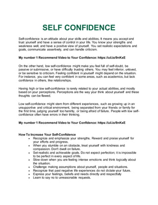 SELF CONFIDENCE
Self-confidence is an attitude about your skills and abilities. It means you accept and
trust yourself and have a sense of control in your life. You know your strengths and
weakness well, and have a positive view of yourself. You set realistic expectations and
goals, communicate assertively, and can handle criticism.
My number 1 Recommend Video to Your Confidence: https://uii.io/9nKxE
On the other hand, low self-confidence might make you feel full of self-doubt, be
passive or submissive, or have difficulty trusting others. You may feel inferior, unloved,
or be sensitive to criticism. Feeling confident in yourself might depend on the situation.
For instance, you can feel very confident in some areas, such as academics, but lack
confidence in others, like relationships.
Having high or low self-confidence is rarely related to your actual abilities, and mostly
based on your perceptions. Perceptions are the way your think about yourself and these
thoughts can be flawed.
Low self-confidence might stem from different experiences, such as growing up in an
unsupportive and critical environment, being separated from your friends or family for
the first time, judging yourself too harshly, or being afraid of failure. People with low self-
confidence often have errors in their thinking.
My number 1 Recommend Video to Your Confidence: https://uii.io/9nKxE
How To Increase Your Self-Confidence
 Recognize and emphasize your strengths. Reward and praise yourself for
your efforts and progress.
 When you stumble on an obstacle, treat yourself with kindness and
compassion. Don't dwell on failure.
 Set realistic and achievable goals. Do not expect perfection; it is impossible
to be perfect in every aspect of life.
 Slow down when you are feeling intense emotions and think logically about
the situation.
 Challenge making assumptions about yourself, people and situations.
 Recognize that past negative life experiences do not dictate your future.
 Express your feelings, beliefs and needs directly and respectfully
 Learn to say no to unreasonable requests.
 