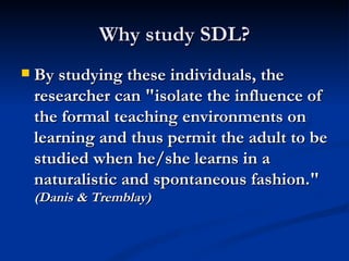 Why study SDL? By studying these individuals, the researcher can "isolate the influence of the formal teaching environments on learning and thus permit the adult to be studied when he/she learns in a naturalistic and spontaneous fashion." (Danis & Tremblay)