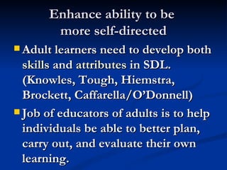 Enhance ability to be more self-directed Adult learners need to develop both skills and attributes in SDL. (Knowles, Tough, Hiemstra, Brockett, Caffarella/O’Donnell) Job of educators of adults is to help individuals be able to better plan, carry out, and evaluate their own learning.