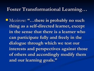 Foster Transformational Learning… Mezirow: “…there is probably no such thing as a self-directed learner, except in the sense that there is a learner who can participate fully and freely in the dialogue through which we test our interests and perspectives against those of others and accordingly modify them and our learning goals.”