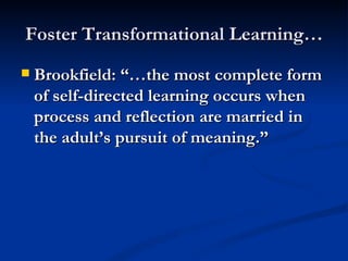 Foster Transformational Learning… Brookfield: “…the most complete form of self-directed learning occurs when process and reflection are married in the adult’s pursuit of meaning.”