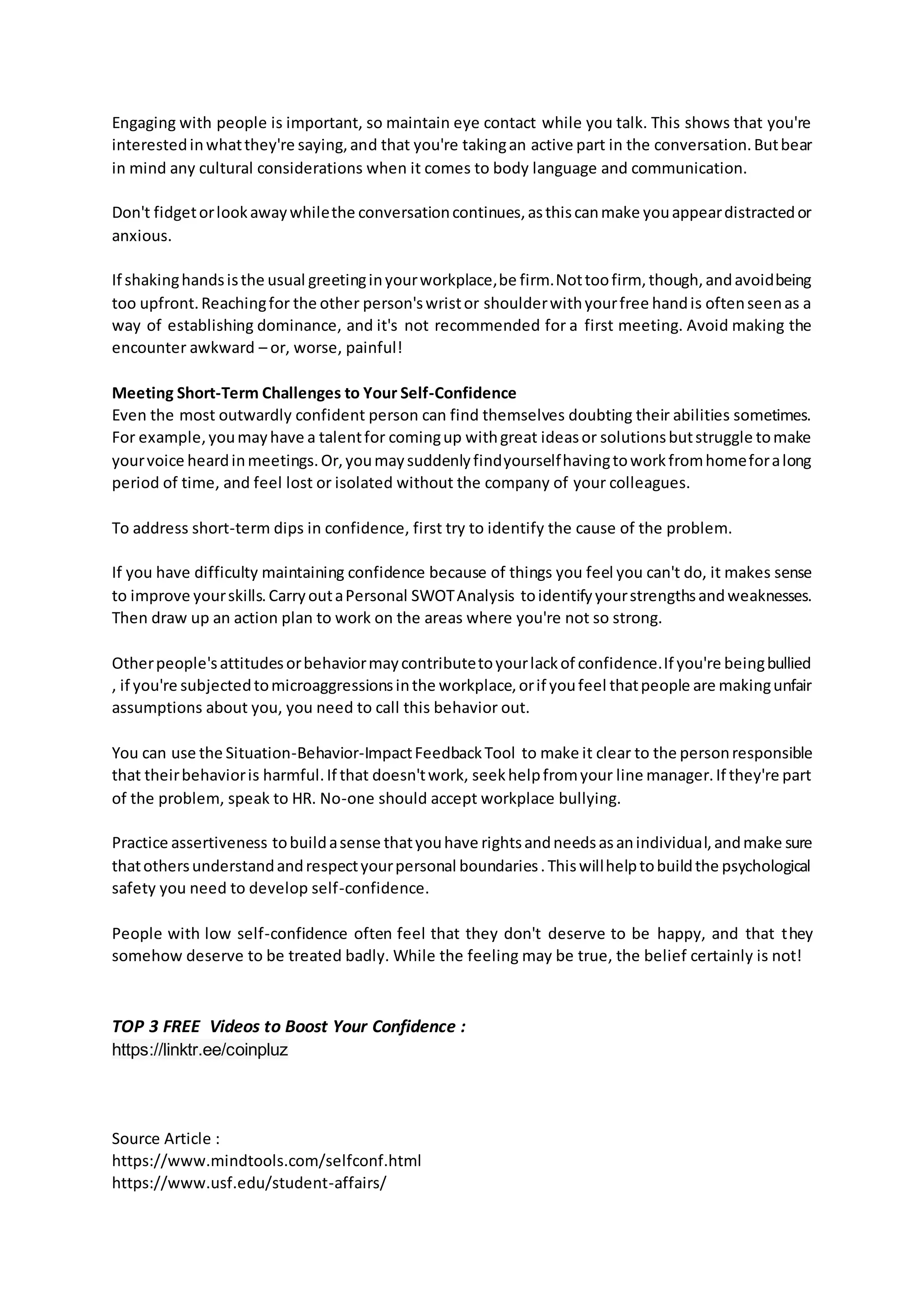Engaging with people is important, so maintain eye contact while you talk. This shows that you're
interestedinwhatthey're saying,and that you're takingan active part in the conversation.Butbear
in mind any cultural considerations when it comes to body language and communication.
Don't fidgetorlookawaywhilethe conversationcontinues,asthiscanmake youappeardistractedor
anxious.
If shakinghandsisthe usual greetinginyourworkplace,be firm.Nottoofirm, though,andavoidbeing
too upfront.Reachingfor the other person'swristor shoulderwithyourfree handis oftenseenas a
way of establishing dominance, and it's not recommended for a first meeting. Avoid making the
encounter awkward – or, worse, painful!
Meeting Short-Term Challenges to Your Self-Confidence
Even the most outwardly confident person can find themselves doubting their abilities sometimes.
For example,youmayhave a talentfor comingup withgreat ideasor solutionsbutstruggle tomake
yourvoice heardinmeetings.Or,youmaysuddenlyfindyourselfhavingtoworkfromhomeforalong
period of time, and feel lost or isolated without the company of your colleagues.
To address short-term dips in confidence, first try to identify the cause of the problem.
If you have difficulty maintaining confidence because of things you feel you can't do, it makes sense
to improve yourskills.CarryoutaPersonal SWOTAnalysis toidentifyyourstrengthsandweaknesses.
Then draw up an action plan to work on the areas where you're not so strong.
Otherpeople'sattitudesorbehaviormaycontributetoyourlackof confidence.If you're beingbullied
, if you're subjectedtomicroaggressionsinthe workplace,orif youfeel thatpeople are makingunfair
assumptions about you, you need to call this behavior out.
You can use the Situation-Behavior-ImpactFeedbackTool to make it clear to the personresponsible
that theirbehavioris harmful.If that doesn'twork, seekhelpfromyour line manager.If they're part
of the problem, speak to HR. No-one should accept workplace bullying.
Practice assertiveness tobuildasense thatyouhave rightsandneedsasanindividual,andmake sure
thatothersunderstandandrespectyourpersonal boundaries.Thiswillhelptobuildthe psychological
safety you need to develop self-confidence.
People with low self-confidence often feel that they don't deserve to be happy, and that they
somehow deserve to be treated badly. While the feeling may be true, the belief certainly is not!
TOP 3 FREE Videos to Boost Your Confidence :
https://linktr.ee/coinpluz
Source Article :
https://www.mindtools.com/selfconf.html
https://www.usf.edu/student-affairs/
 