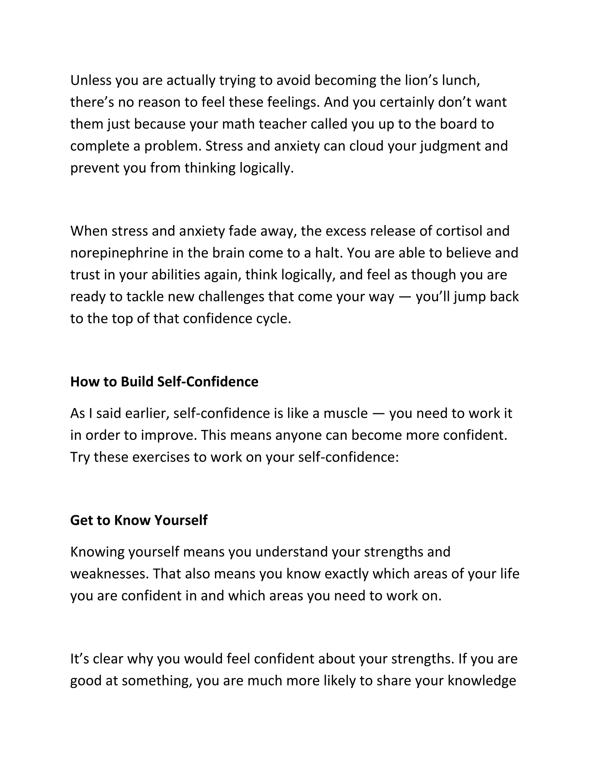 Unless you are actually trying to avoid becoming the lion’s lunch,
there’s no reason to feel these feelings. And you certainly don’t want
them just because your math teacher called you up to the board to
complete a problem. Stress and anxiety can cloud your judgment and
prevent you from thinking logically.
When stress and anxiety fade away, the excess release of cortisol and
norepinephrine in the brain come to a halt. You are able to believe and
trust in your abilities again, think logically, and feel as though you are
ready to tackle new challenges that come your way — you’ll jump back
to the top of that confidence cycle.
How to Build Self-Confidence
As I said earlier, self-confidence is like a muscle — you need to work it
in order to improve. This means anyone can become more confident.
Try these exercises to work on your self-confidence:
Get to Know Yourself
Knowing yourself means you understand your strengths and
weaknesses. That also means you know exactly which areas of your life
you are confident in and which areas you need to work on.
It’s clear why you would feel confident about your strengths. If you are
good at something, you are much more likely to share your knowledge
 